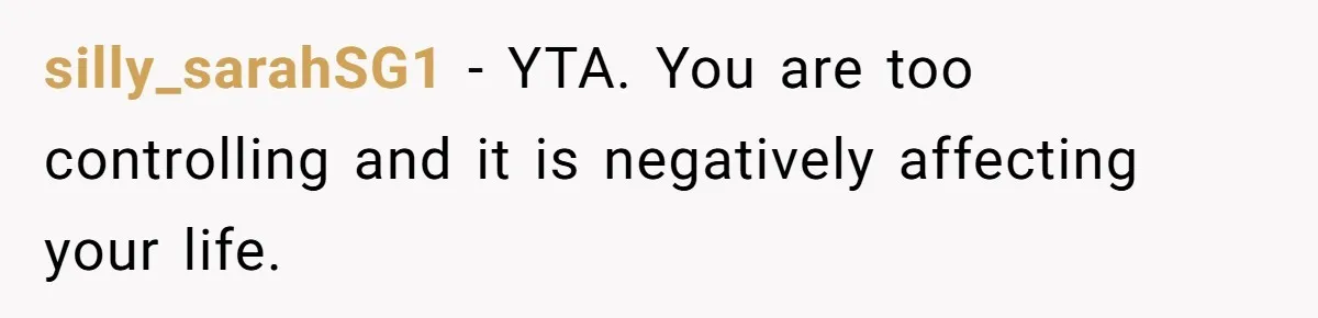 silly_sarahSG1 − YTA. You are too controlling and it is negatively affecting your life.