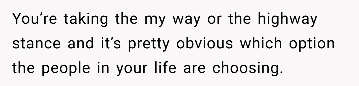 You’re taking the my way or the highway stance and it’s pretty obvious which option the people in your life are choosing.