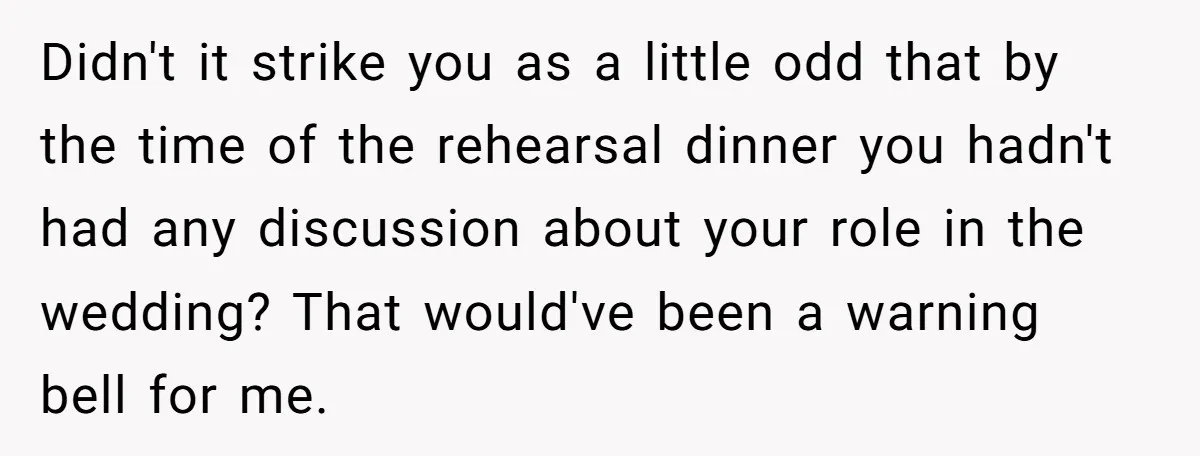 Didn't it strike you as a little odd that by the time of the rehearsal dinner you hadn't had any discussion about your role in the wedding? That would've been...
