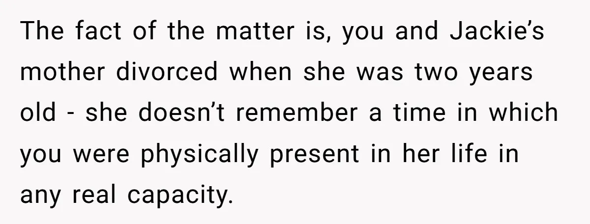 The fact of the matter is, you and Jackie’s mother divorced when she was two years old - she doesn’t remember a time in which you were physically present in...