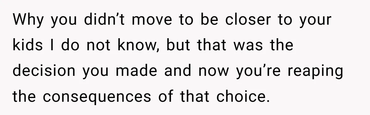 Why you didn’t move to be closer to your kids I do not know, but that was the decision you made and now you’re reaping the consequences of that choice.