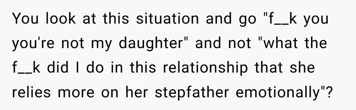 You look at this situation and go "f__k you you're not my daughter" and not "what the f__k did I do in this relationship that she relies more on her...
