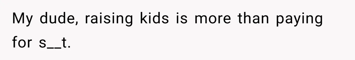 My dude, raising kids is more than paying for s__t.