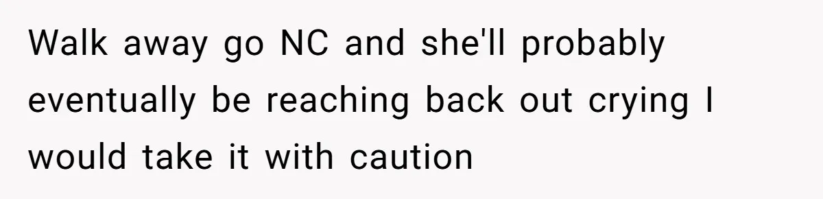 Walk away go NC and she'll probably eventually be reaching back out crying I would take it with caution