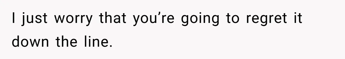 I just worry that you’re going to regret it down the line.