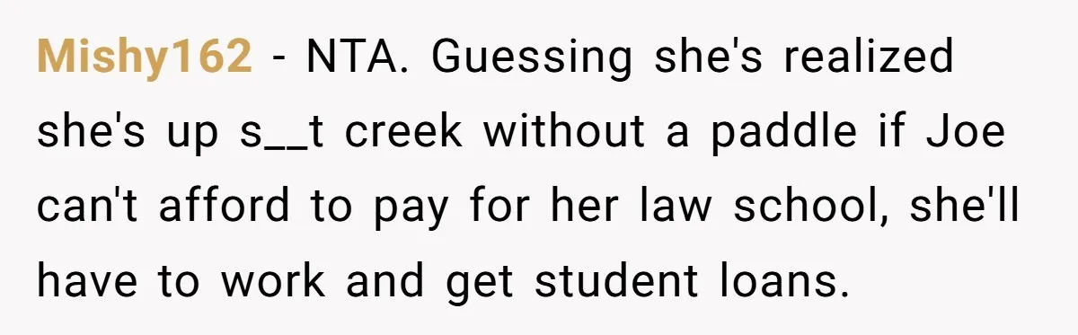 Mishy162 − NTA. Guessing she's realized she's up s__t creek without a paddle if Joe can't afford to pay for her law school, she'll have to work and get student...