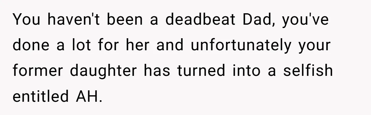 You haven't been a deadbeat Dad, you've done a lot for her and unfortunately your former daughter has turned into a selfish entitled AH.