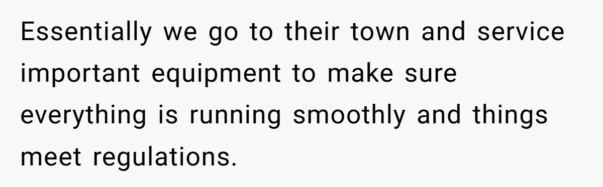 Employee Literally Sends Contract To 'Someone Who Cares', Watching Rude Manager’s Career Implode Essentially we go to their town and service important equipment to make sure everything is running smoothly and things meet regulations.
