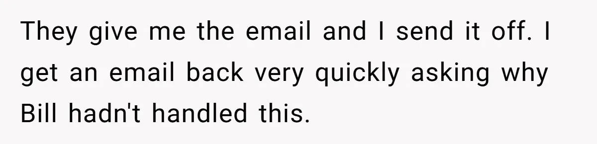 Employee Literally Sends Contract To 'Someone Who Cares', Watching Rude Manager’s Career Implode They give me the email and I send it off. I get an email back very quickly asking why Bill hadn't handled this.