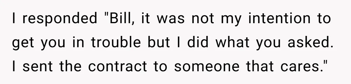 Employee Literally Sends Contract To 'Someone Who Cares', Watching Rude Manager’s Career Implode I responded "Bill, it was not my intention to get you in trouble but I did what you asked. I sent the contract to someone that cares."