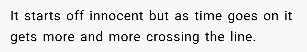 It starts off innocent but as time goes on it gets more and more crossing the line.