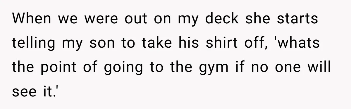 When we were out on my deck she starts telling my son to take his shirt off, 'whats the point of going to the gym if no one will see...