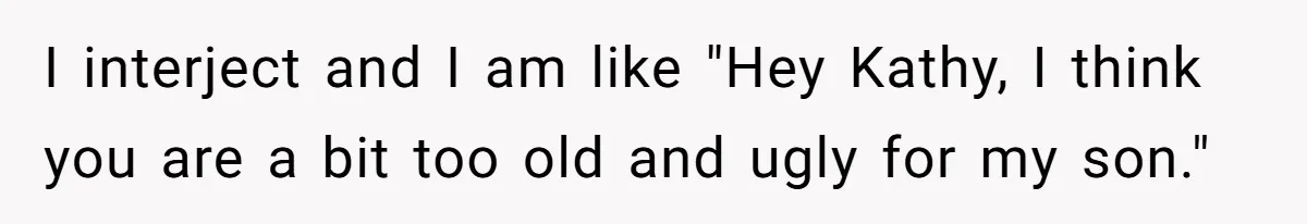 I interject and I am like "Hey Kathy, I think you are a bit too old and ugly for my son."