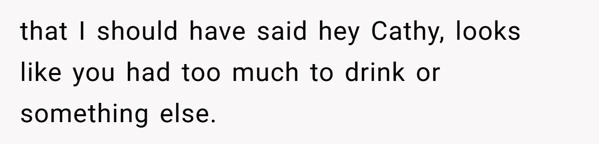 that I should have said hey Cathy, looks like you had too much to drink or something else.