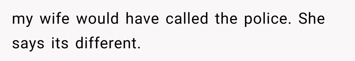 my wife would have called the police. She says its different.