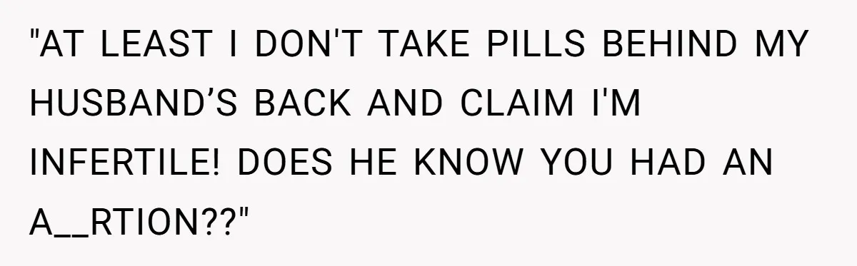 "AT LEAST I DON'T TAKE PILLS BEHIND MY HUSBAND’S BACK AND CLAIM I'M INFERTILE! DOES HE KNOW YOU HAD AN A__RTION??"