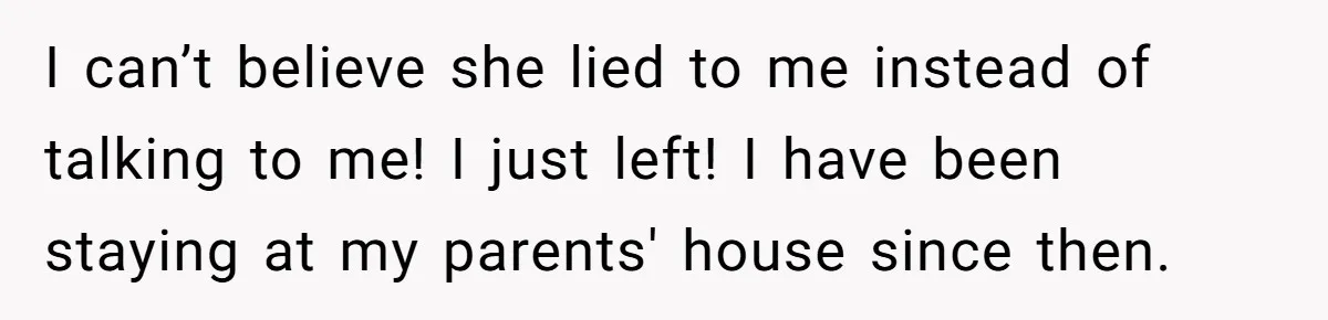 I can’t believe she lied to me instead of talking to me! I just left! I have been staying at my parents' house since then.