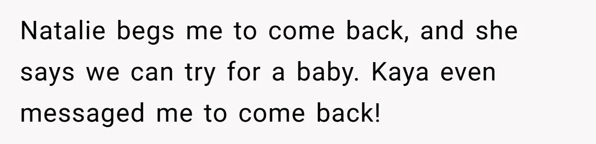 Natalie begs me to come back, and she says we can try for a baby. Kaya even messaged me to come back!