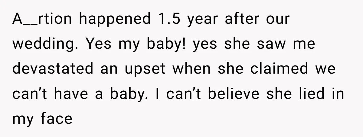 A__rtion happened 1.5 year after our wedding. Yes my baby! yes she saw me devastated an upset when she claimed we can’t have a baby. I can’t believe she lied...