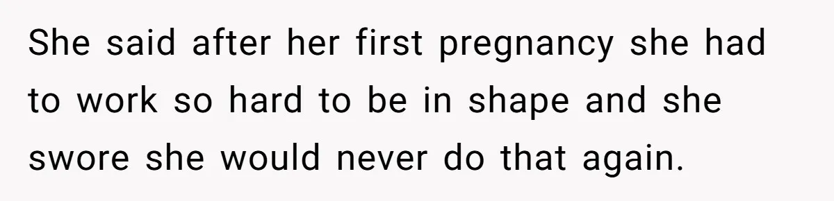 She said after her first pregnancy she had to work so hard to be in shape and she swore she would never do that again.