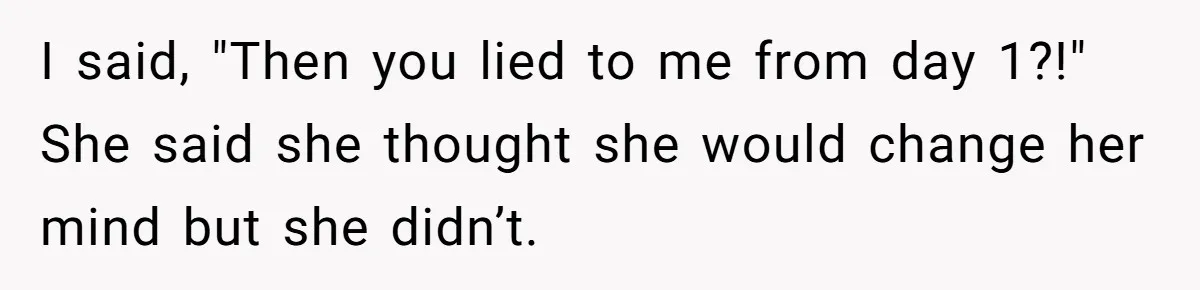 I said, "Then you lied to me from day 1?!" She said she thought she would change her mind but she didn’t.