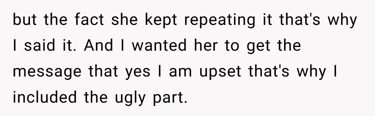 but the fact she kept repeating it that's why I said it. And I wanted her to get the message that yes I am upset that's why I included the...