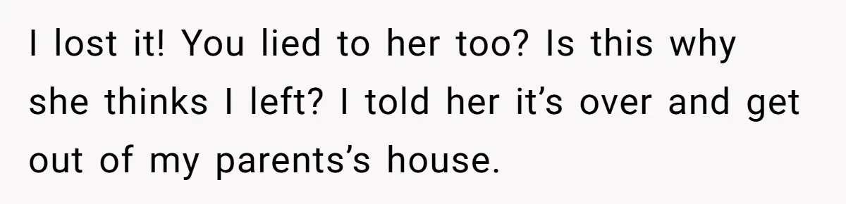 I lost it! You lied to her too? Is this why she thinks I left? I told her it’s over and get out of my parents’s house.