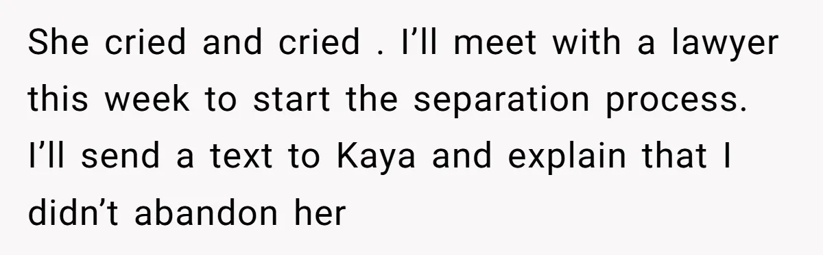 She cried and cried . I’ll meet with a lawyer this week to start the separation process. I’ll send a text to Kaya and explain that I didn’t abandon her