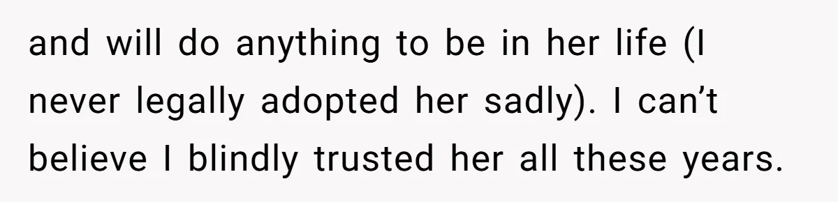 and will do anything to be in her life (I never legally adopted her sadly). I can’t believe I blindly trusted her all these years.