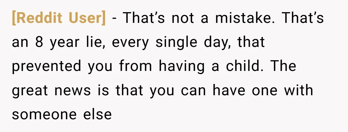 [Reddit User] − That’s not a mistake. That’s an 8 year lie, every single day, that prevented you from having a child. The great news is that you can have...