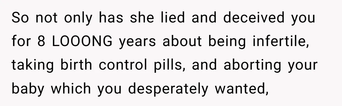 So not only has she lied and deceived you for 8 LOOONG years about being infertile, taking birth control pills, and aborting your baby which you desperately wanted,