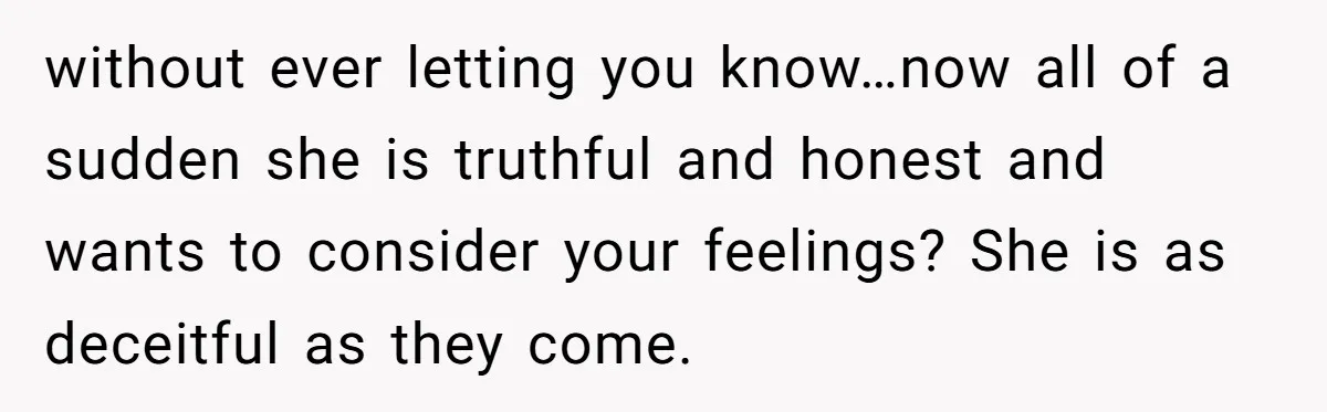 without ever letting you know…now all of a sudden she is truthful and honest and wants to consider your feelings? She is as deceitful as they come.