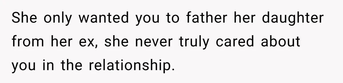 She only wanted you to father her daughter from her ex, she never truly cared about you in the relationship.