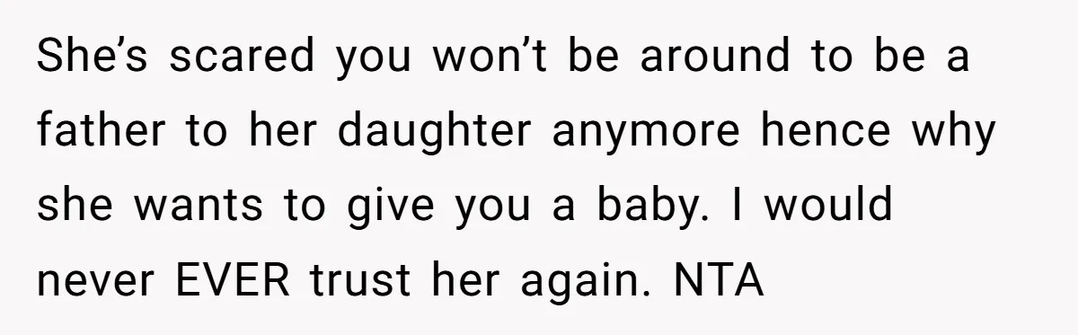 She’s scared you won’t be around to be a father to her daughter anymore hence why she wants to give you a baby. I would never EVER trust her again....