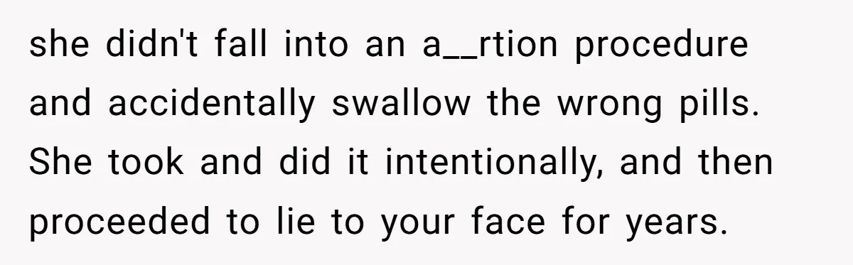 she didn't fall into an a__rtion procedure and accidentally swallow the wrong pills. She took and did it intentionally, and then proceeded to lie to your face for years.