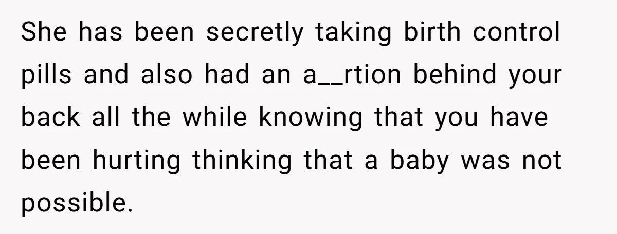 She has been secretly taking birth control pills and also had an a__rtion behind your back all the while knowing that you have been hurting thinking that a baby was...