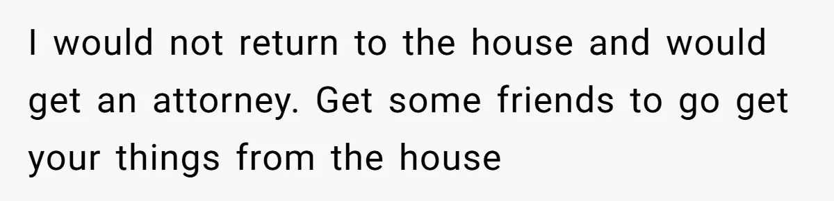 I would not return to the house and would get an attorney. Get some friends to go get your things from the house