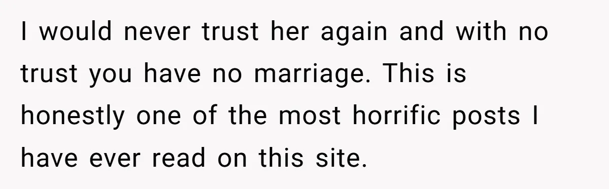 I would never trust her again and with no trust you have no marriage. This is honestly one of the most horrific posts I have ever read on this site.