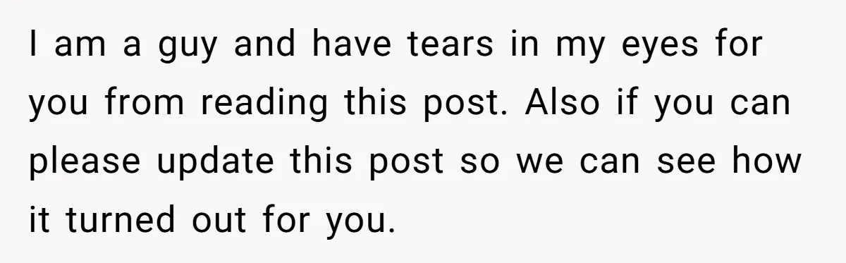I am a guy and have tears in my eyes for you from reading this post. Also if you can please update this post so we can see how it...