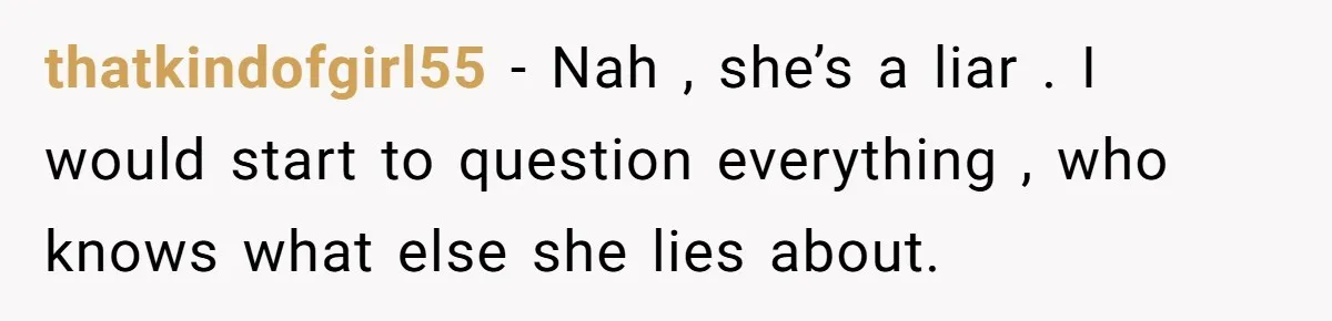 thatkindofgirl55 − Nah , she’s a liar . I would start to question everything , who knows what else she lies about.