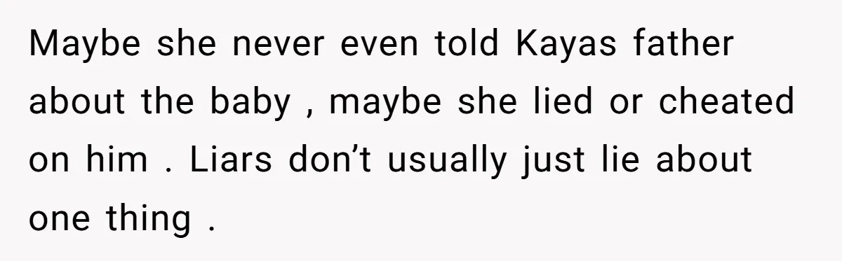 Maybe she never even told Kayas father about the baby , maybe she lied or cheated on him . Liars don’t usually just lie about one thing .