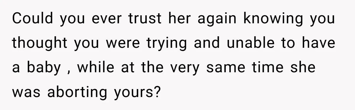 Could you ever trust her again knowing you thought you were trying and unable to have a baby , while at the very same time she was aborting yours?