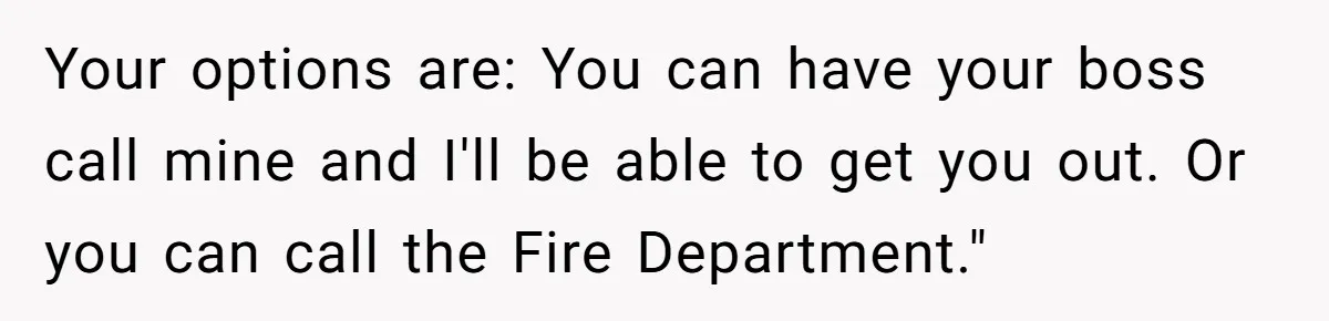 Employee Literally Sends Contract To 'Someone Who Cares', Watching Rude Manager’s Career Implode Your options are: You can have your boss call mine and I'll be able to get you out. Or you can call the Fire Department."