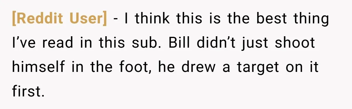 [Reddit User] − I think this is the best thing I’ve read in this sub. Bill didn’t just shoot himself in the foot, he drew a target on it first.