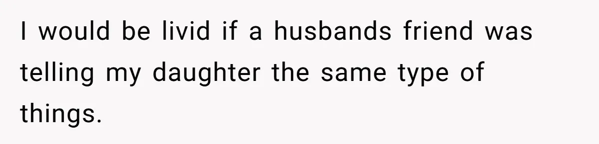 I would be livid if a husbands friend was telling my daughter the same type of things.