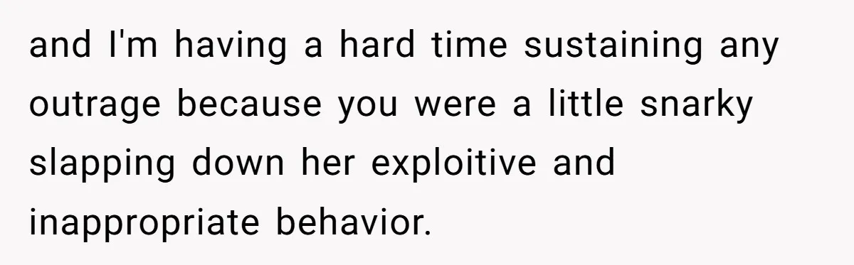 and I'm having a hard time sustaining any outrage because you were a little snarky slapping down her exploitive and inappropriate behavior.