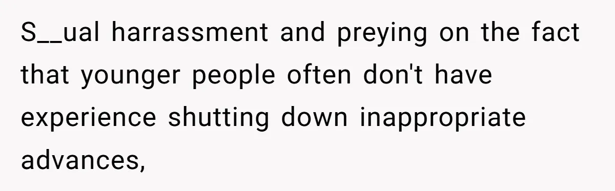 S__ual harrassment and preying on the fact that younger people often don't have experience shutting down inappropriate advances,