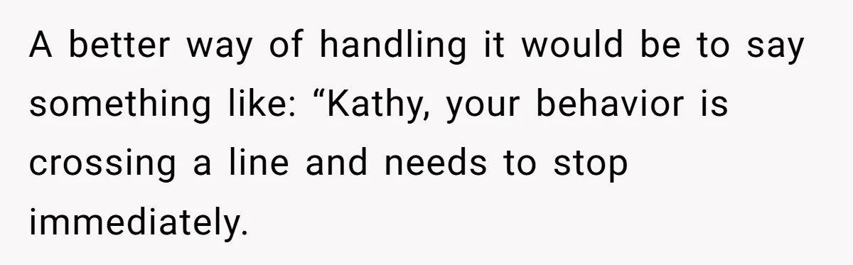 A better way of handling it would be to say something like: “Kathy, your behavior is crossing a line and needs to stop immediately.