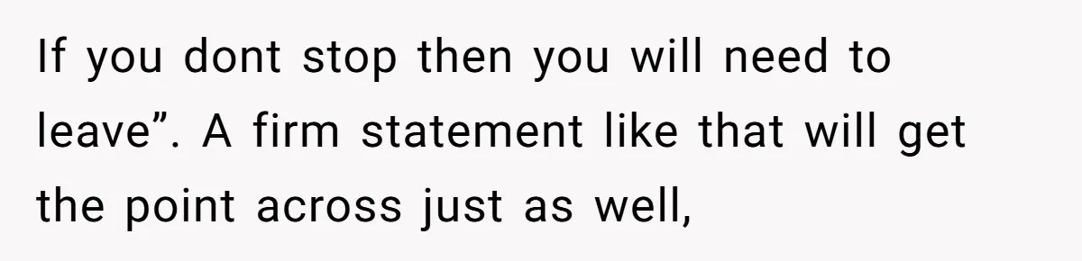 If you dont stop then you will need to leave”. A firm statement like that will get the point across just as well,