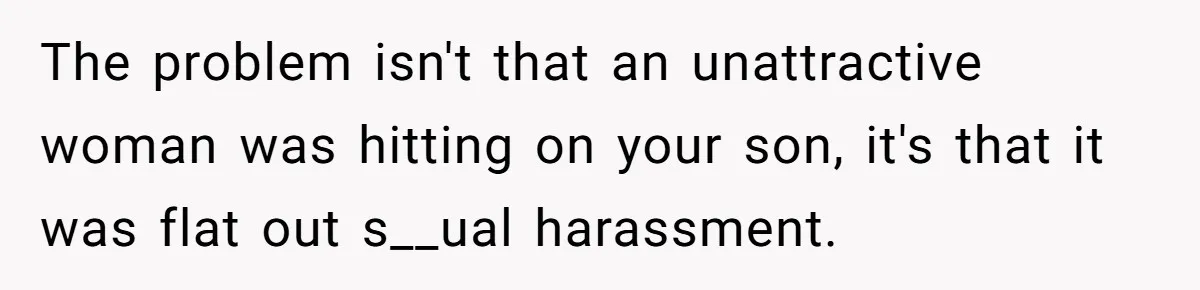 The problem isn't that an unattractive woman was hitting on your son, it's that it was flat out s__ual harassment.